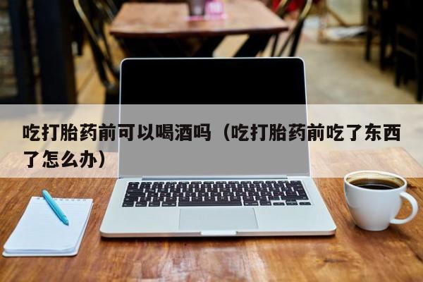 打胎药从哪里购买的好呢吃打胎药前可以喝酒吗（吃打胎药前吃了东西了怎么办）